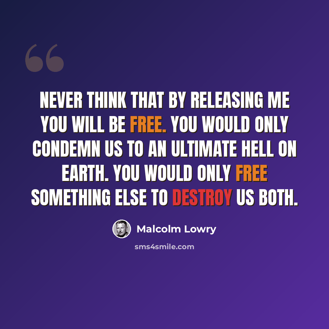 “Never think that by releasing me you will be free. You would only condemn us to an ultimate hell on earth. You would only free something else to destroy us both.” quote by Malcolm Lowry