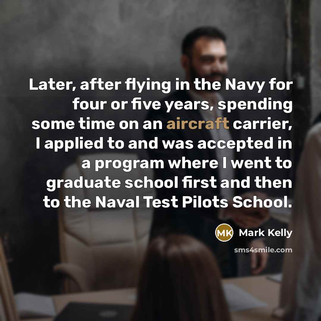“Later, after flying in the Navy for four or five years, spending some time on an aircraft carrier, I applied to and was accepted in a program where I went to graduate school first and then to the Naval Test Pilots School.” quote by Mark Kelly