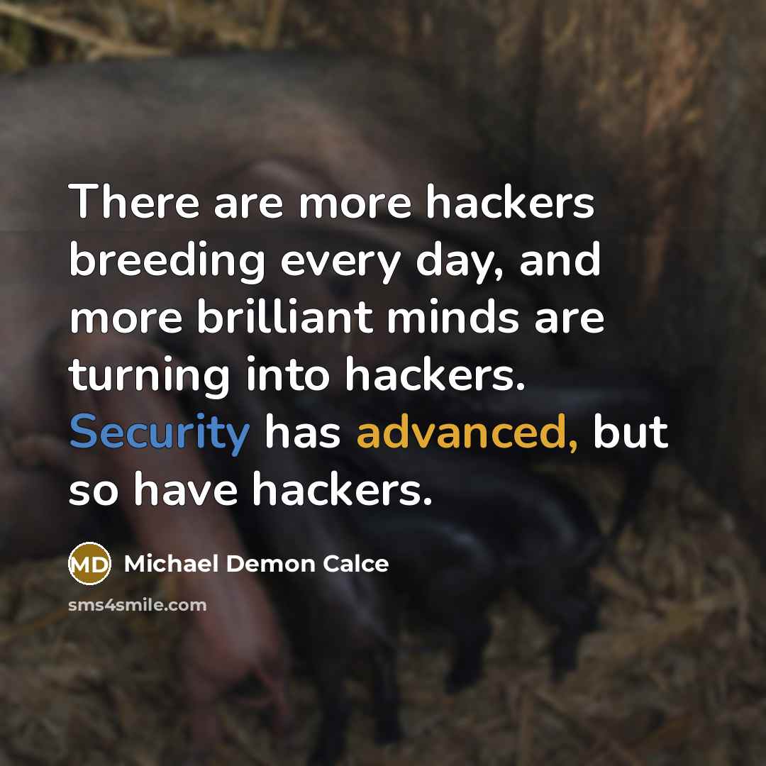 “There are more hackers breeding every day, and more brilliant minds are turning into hackers. Security has advanced, but so have hackers.” quote by Michael Demon Calce
