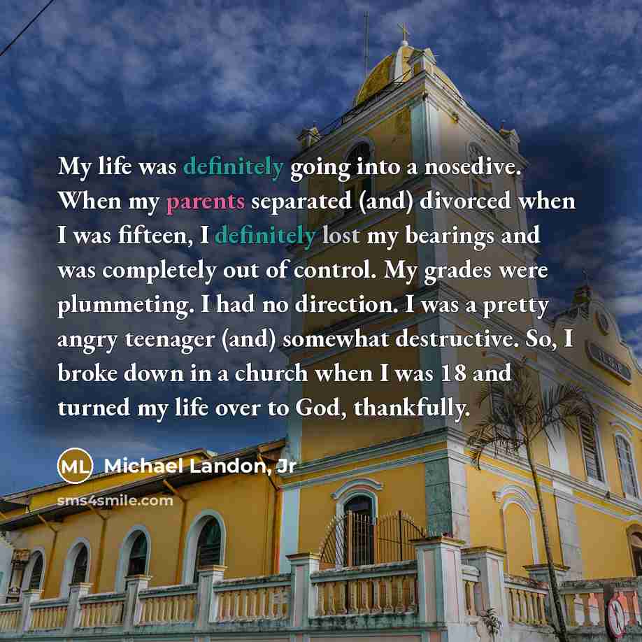 “My life was definitely going into a nosedive. When my parents separated (and) divorced when I was fifteen, I definitely lost my bearings and was completely out of control. My grades were plummeting. I had no direction. I was a pretty angry teenager (and) somewhat destructive. So, I broke down in a…” quote by Michael Landon, Jr