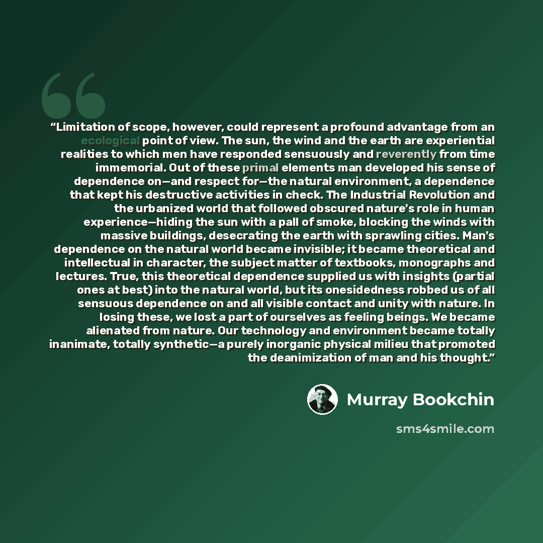 “Limitation of scope, however, could represent a profound advantage from an ecological point of view. The sun, the wind and the earth are experiential realities to which men have responded sensuously and reverently from time immemorial. Out of these primal elements man developed his sense of…” quote by Murray Bookchin