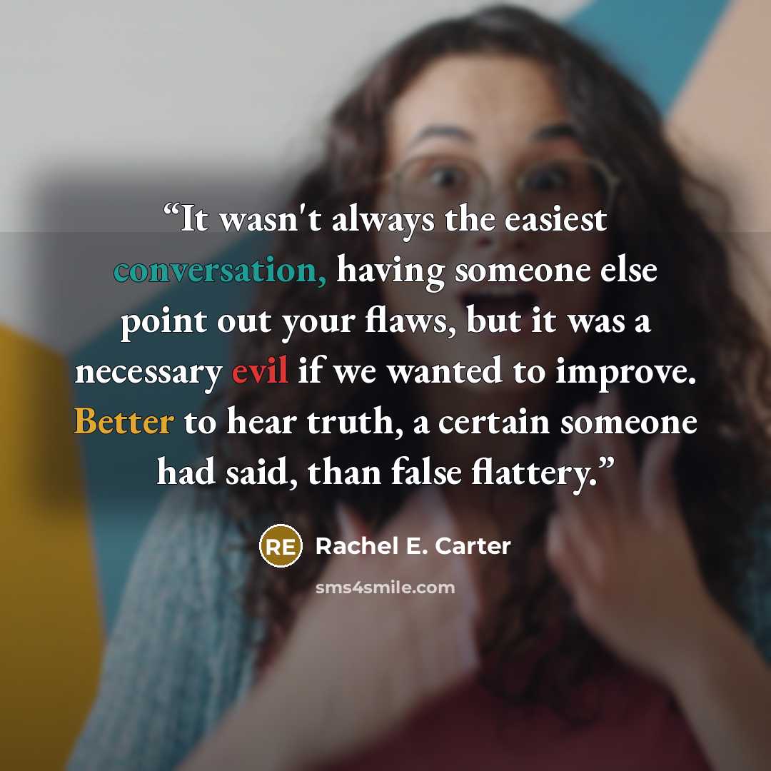 “It wasn't always the easiest conversation, having someone else point out your flaws, but it was a necessary evil if we wanted to improve. Better to hear truth, a certain someone had said, than false flattery.” quote by Rachel E. Carter