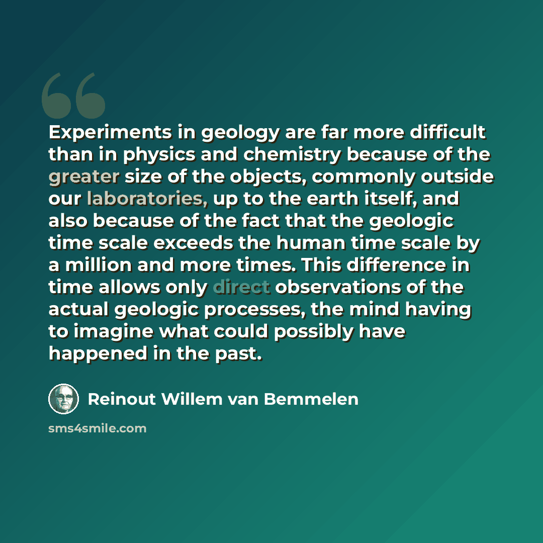 “Experiments in geology are far more difficult than in physics and chemistry because of the greater size of the objects, commonly outside our laboratories, up to the earth itself, and also because of the fact that the geologic time scale exceeds the human time scale by a million and more times…” quote by Reinout Willem van Bemmelen