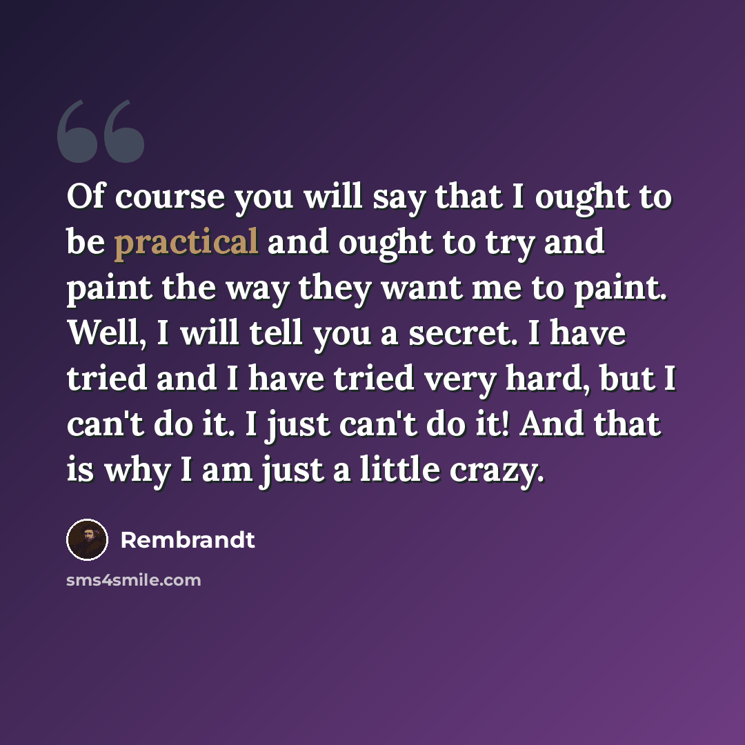 “Of course you will say that I ought to be practical and ought to try and paint the way they want me to paint. Well, I will tell you a secret. I have tried and I have tried very hard, but I can't do it. I just can't do it! And that is why I am just a little crazy.” quote by Rembrandt