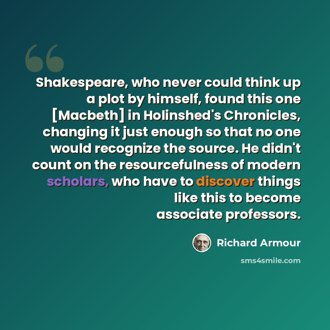“Shakespeare, who never could think up a plot by himself, found this one [Macbeth] in Holinshed's Chronicles, changing it just enough so that no one would recognize the source. He didn't count on the resourcefulness of modern scholars, who have to discover things like this to become associate…” quote by Richard Armour