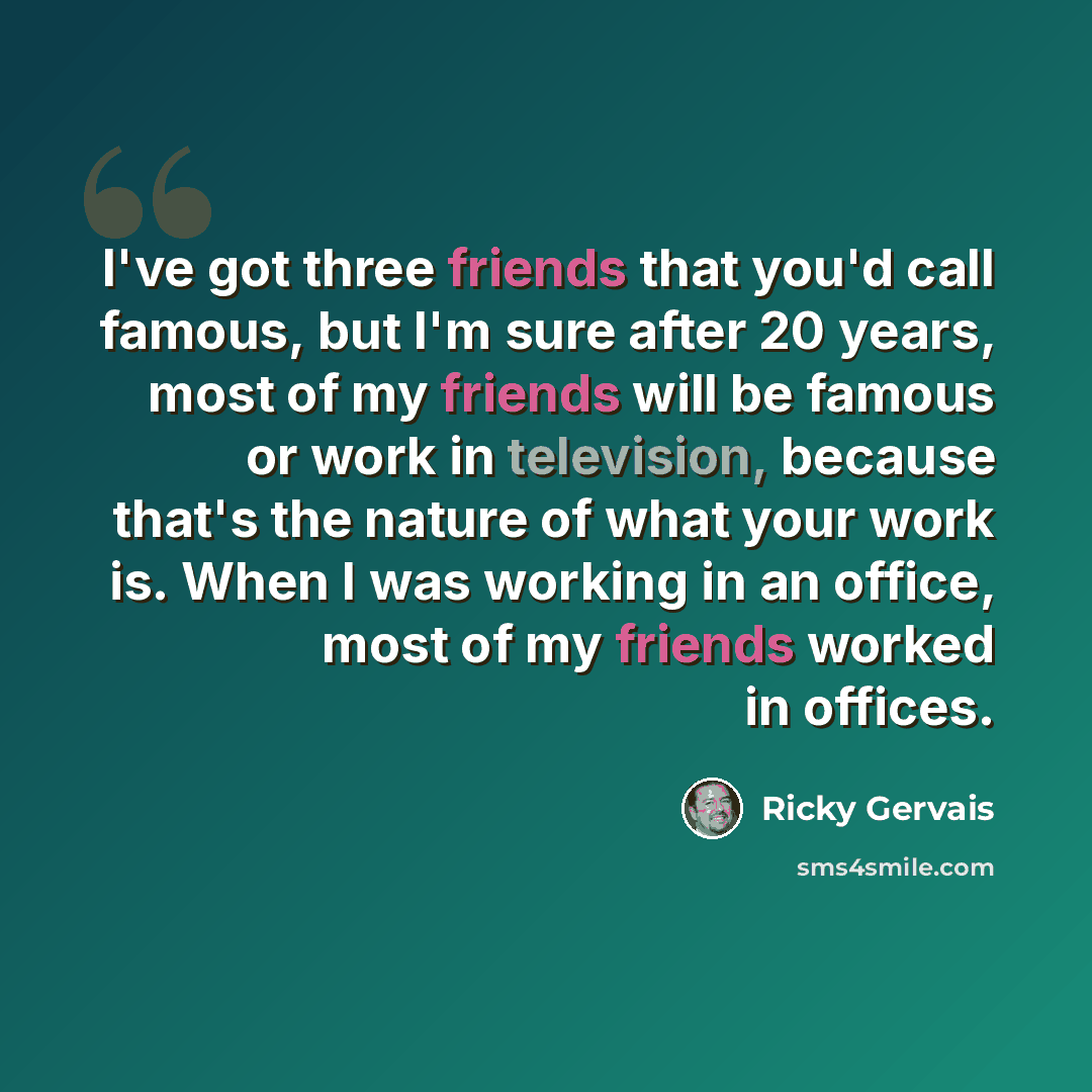 “I've got three friends that you'd call famous, but I'm sure after 20 years, most of my friends will be famous or work in television, because that's the nature of what your work is. When I was working in an office, most of my friends worked in offices.” quote by Ricky Gervais