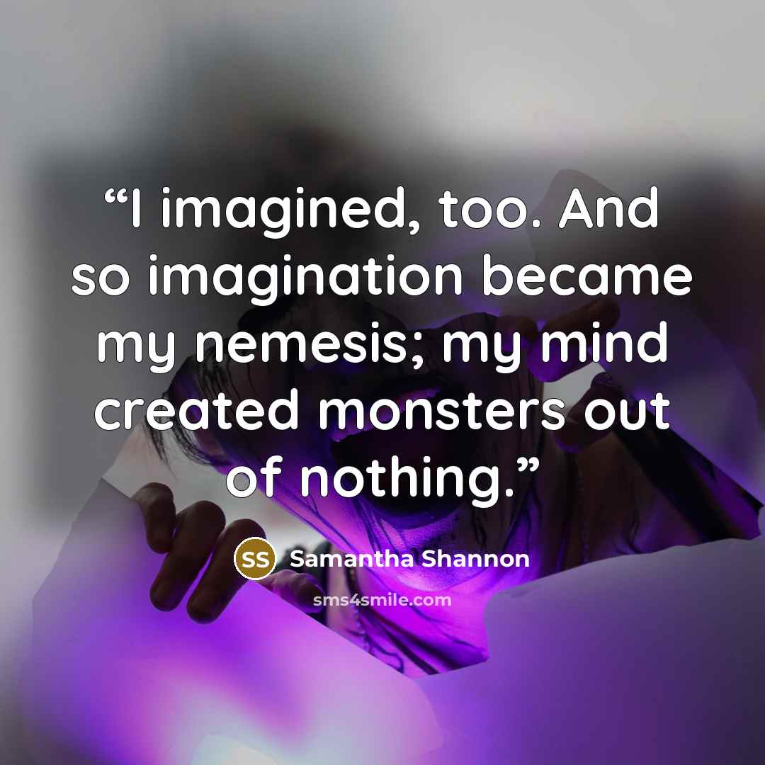 “I imagined, too. And so imagination became my nemesis; my mind created monsters out of nothing.” quote by Samantha Shannon