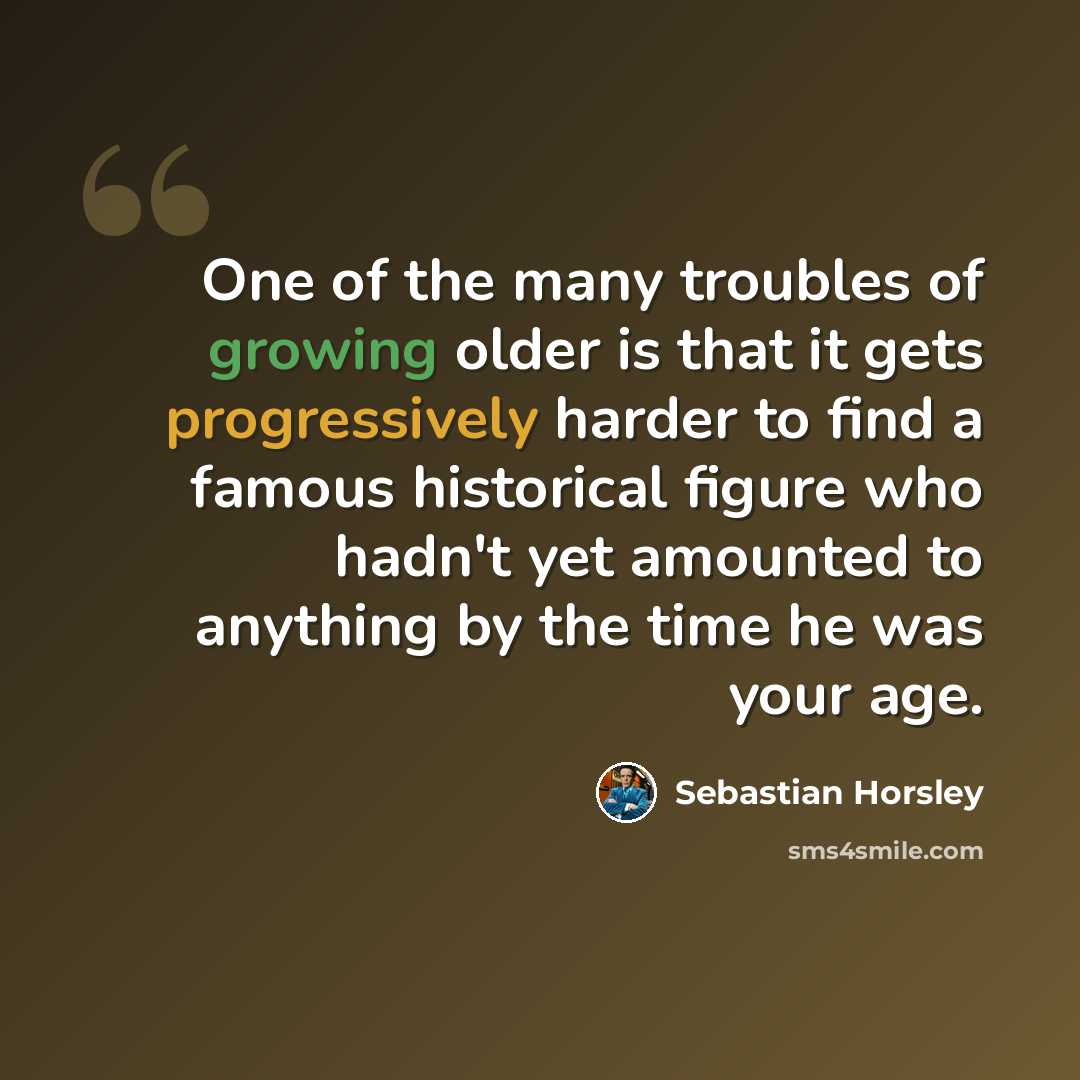 “One of the many troubles of growing older is that it gets progressively harder to find a famous historical figure who hadn't yet amounted to anything by the time he was your age.” quote by Sebastian Horsley
