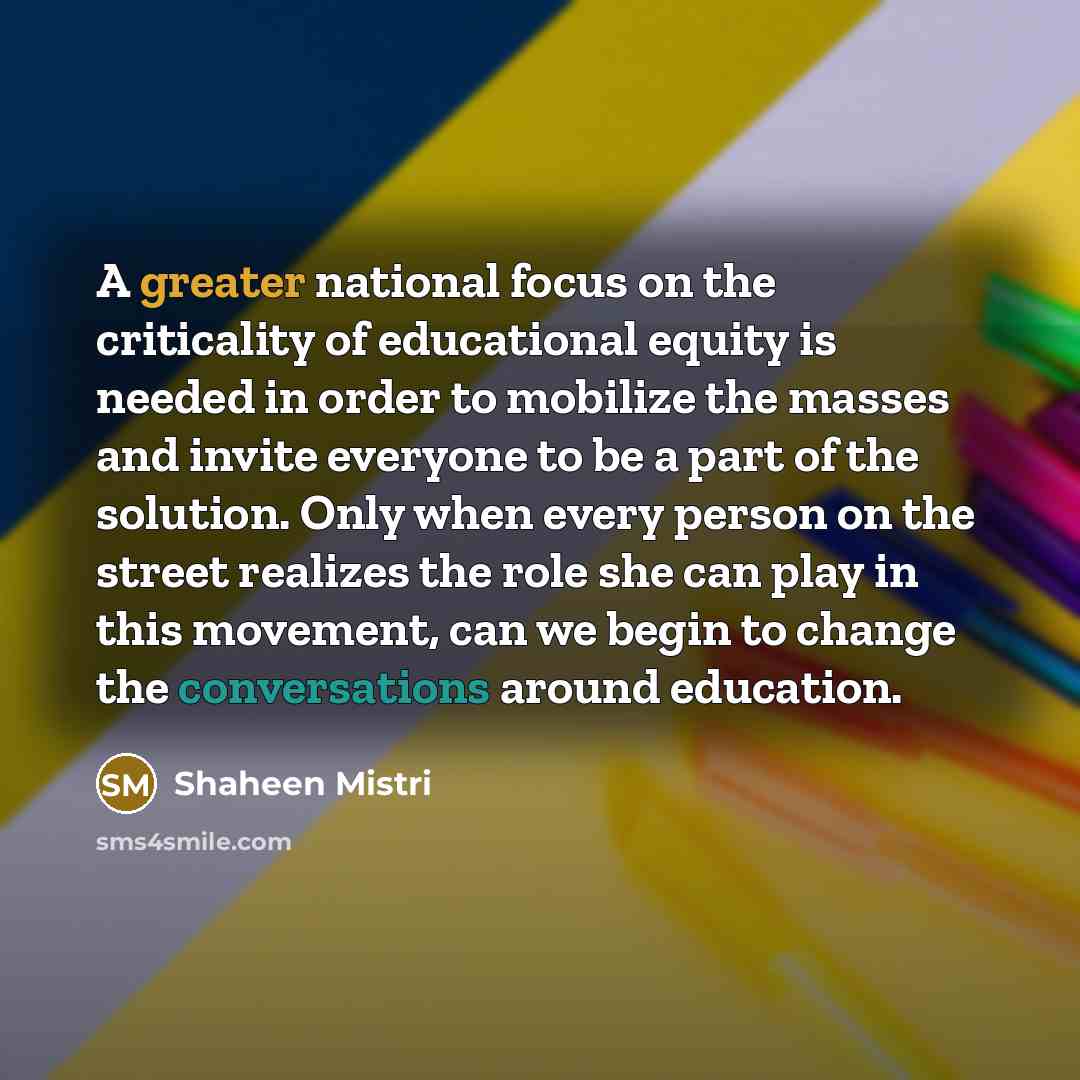 “A greater national focus on the criticality of educational equity is needed in order to mobilize the masses and invite everyone to be a part of the solution. Only when every person on the street realizes the role she can play in this movement, can we begin to change the conversations around…” quote by Shaheen Mistri