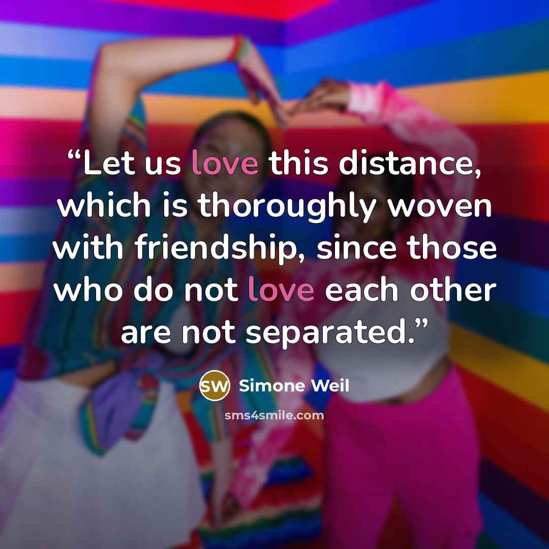 “Let us love this distance, which is thoroughly woven with friendship, since those who do not love each other are not separated.” quote by Simone Weil