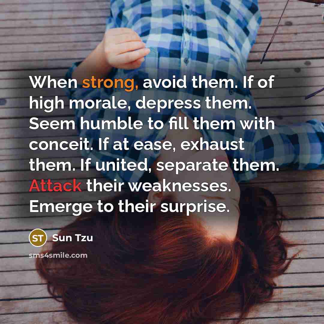 “When strong, avoid them. If of high morale, depress them. Seem humble to fill them with conceit. If at ease, exhaust them. If united, separate them. Attack their weaknesses. Emerge to their surprise.” quote by Sun Tzu