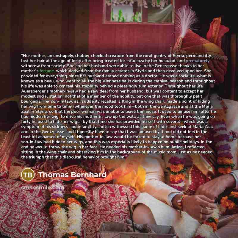 “Her mother, an unshapely, chubby-cheeked creature from the rural gentry of Styria, permanently lost her hair at the age of forty after being treated for influenza by her husband, and prematurely withdrew from society. She and her husband were able to live in the Gentzgasse thanks to her mother's…” quote by Thomas Bernhard