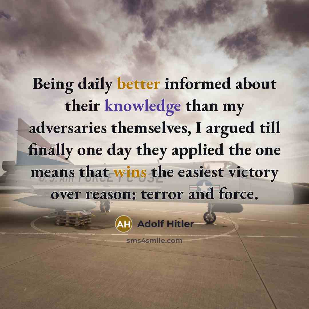 “Being daily better informed about their knowledge than my adversaries themselves, I argued till finally one day they applied the one means that wins the easiest victory over reason: terror and force.” quote by Adolf Hitler