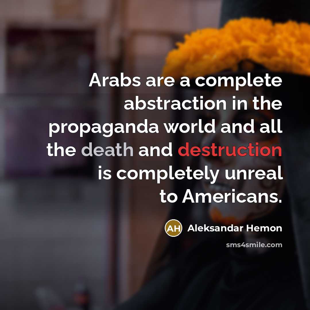 “Arabs are a complete abstraction in the propaganda world and all the death and destruction is completely unreal to Americans.” quote by Aleksandar Hemon