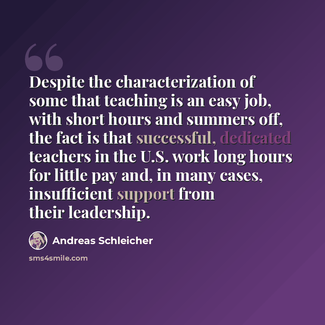 “Despite the characterization of some that teaching is an easy job, with short hours and summers off, the fact is that successful, dedicated teachers in the U.S. work long hours for little pay and, in many cases, insufficient support from their leadership.” quote by Andreas Schleicher