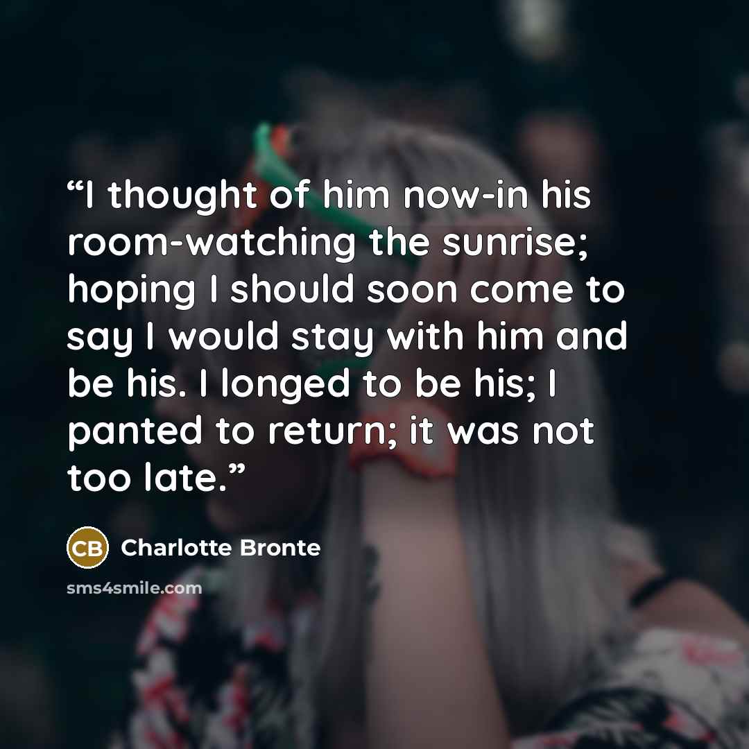 “I thought of him now-in his room-watching the sunrise; hoping I should soon come to say I would stay with him and be his. I longed to be his; I panted to return; it was not too late.” quote by Charlotte Brontë