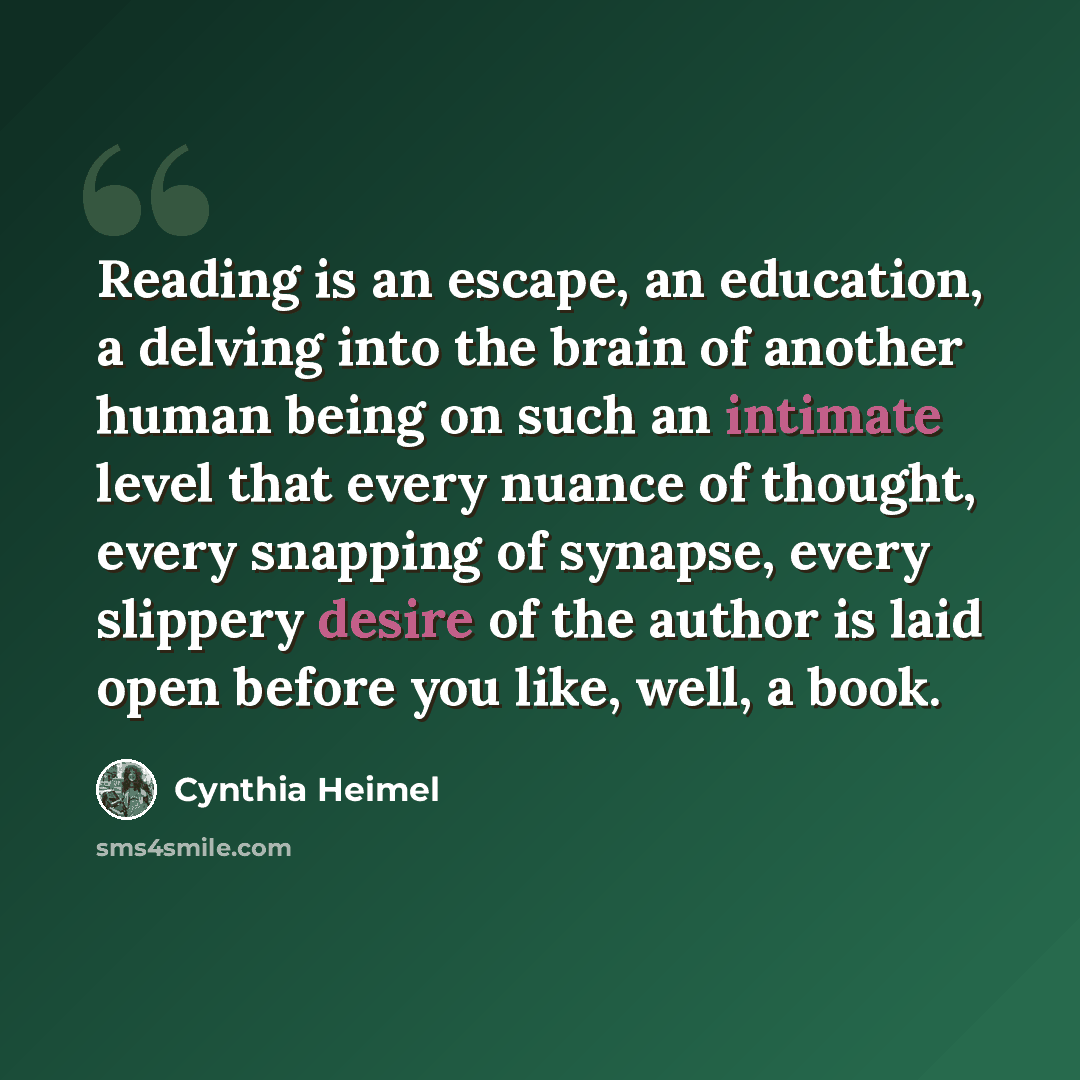 “Reading is an escape, an education, a delving into the brain of another human being on such an intimate level that every nuance of thought, every snapping of synapse, every slippery desire of the author is laid open before you like, well, a book.” quote by Cynthia Heimel