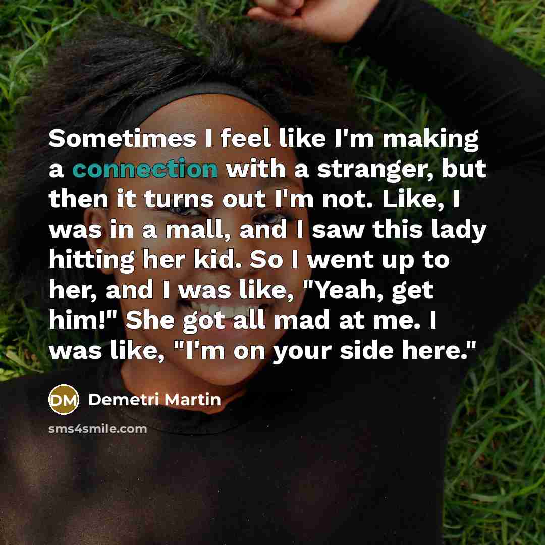 “Sometimes I feel like I'm making a connection with a stranger, but then it turns out I'm not. Like, I was in a mall, and I saw this lady hitting her kid. So I went up to her, and I was like, "Yeah, get him!" She got all mad at me. I was like, "I'm on your side here."” quote by Demetri Martin