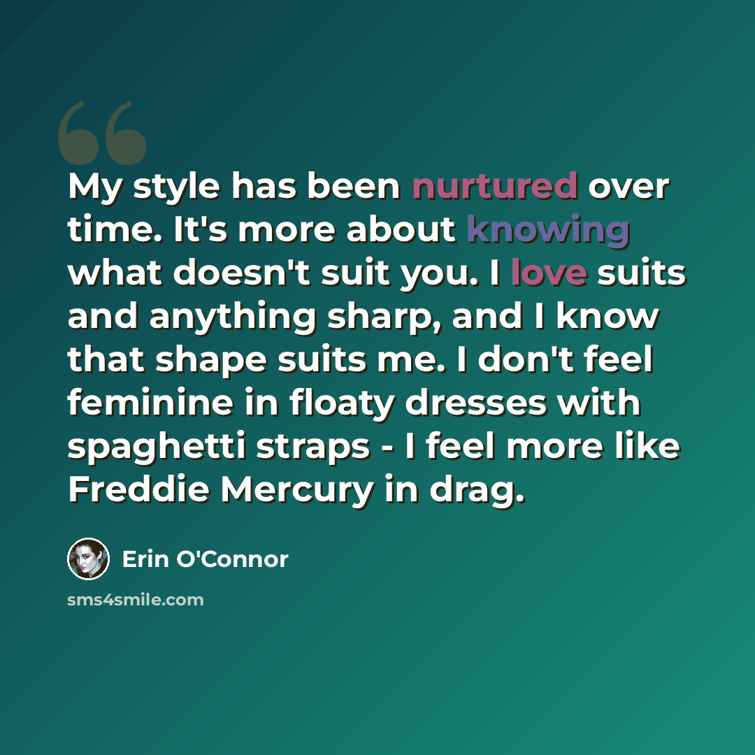 “My style has been nurtured over time. It's more about knowing what doesn't suit you. I love suits and anything sharp, and I know that shape suits me. I don't feel feminine in floaty dresses with spaghetti straps - I feel more like Freddie Mercury in drag.” quote by Erin O'Connor