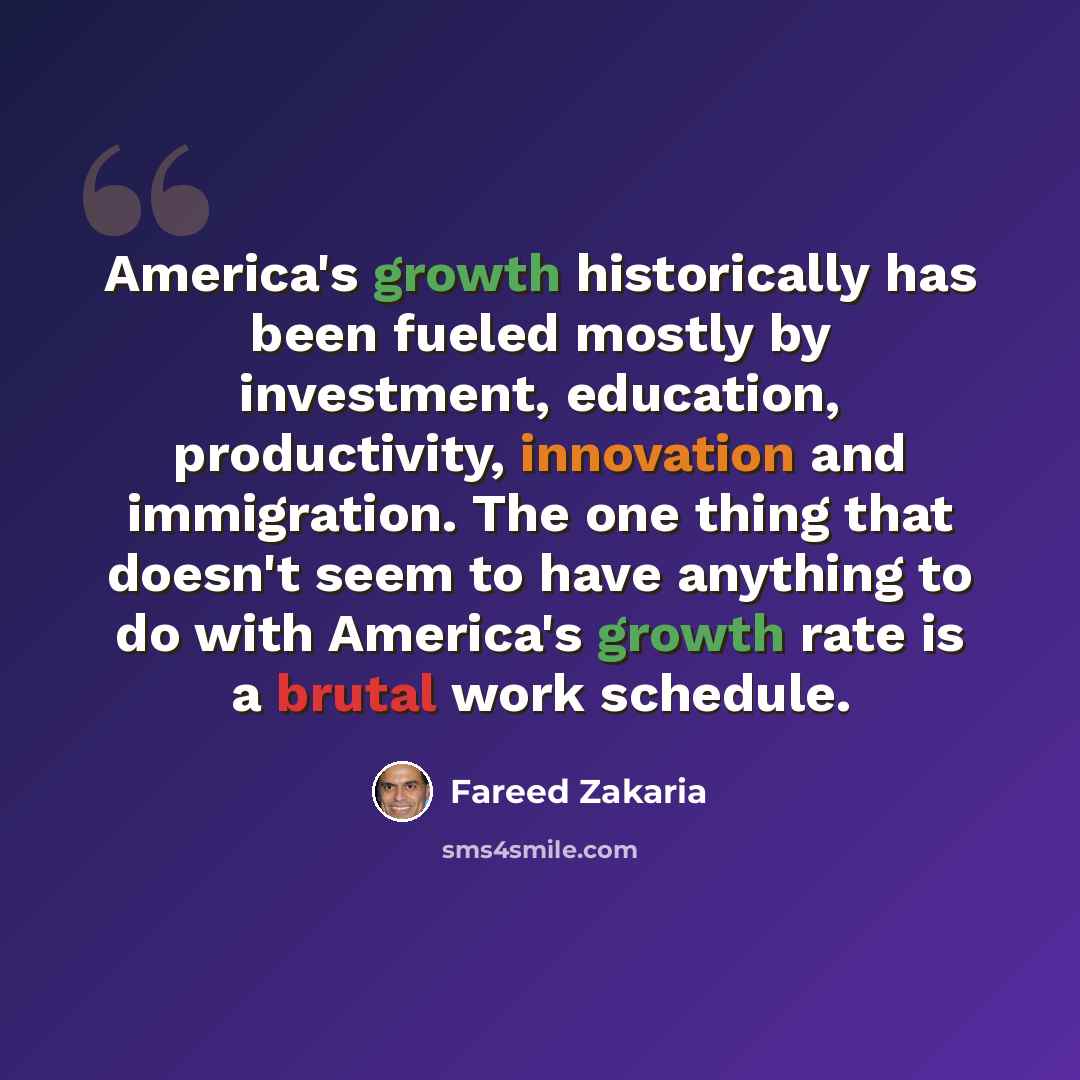 “America's growth historically has been fueled mostly by investment, education, productivity, innovation and immigration. The one thing that doesn't seem to have anything to do with America's growth rate is a brutal work schedule.” quote by Fareed Zakaria