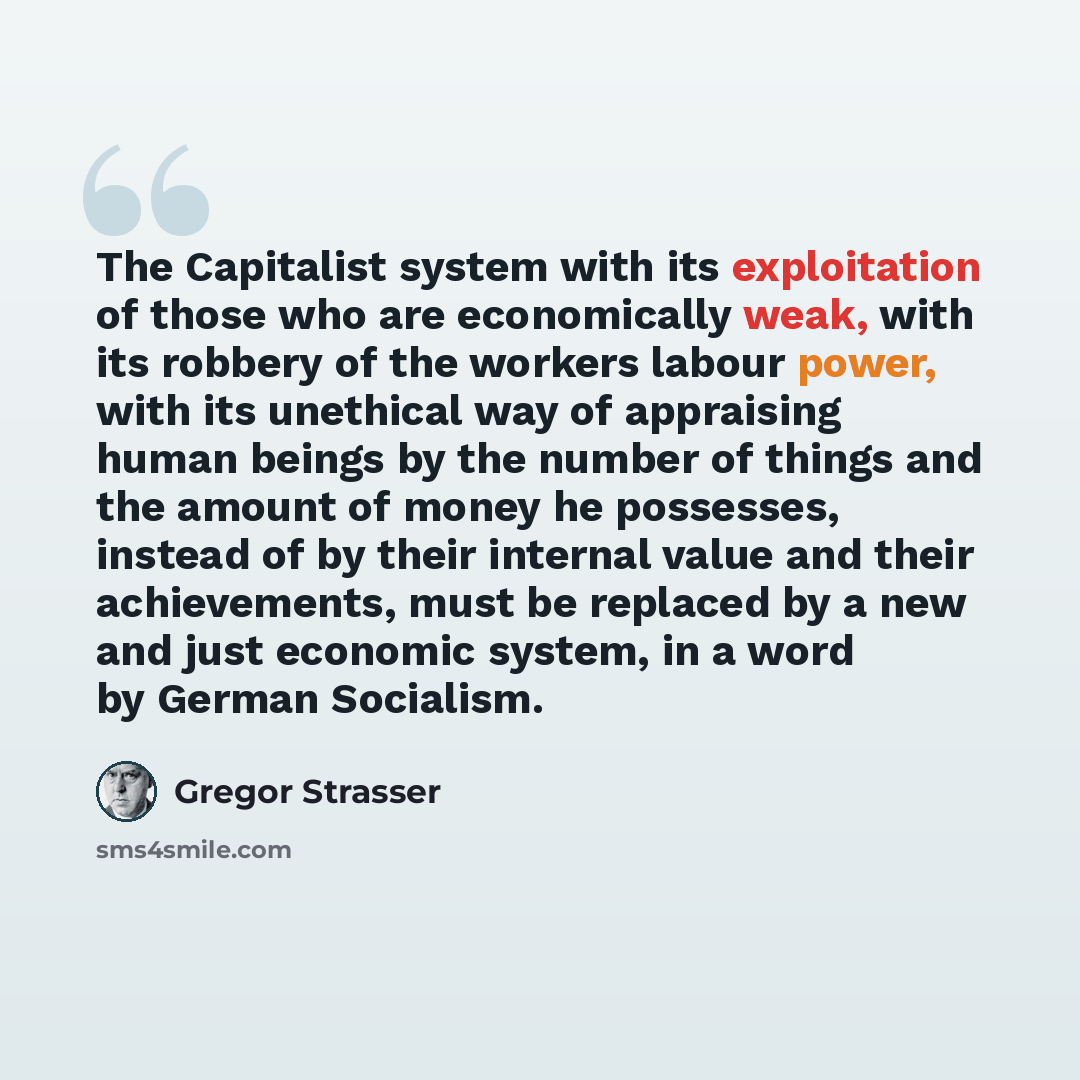 “The Capitalist system with its exploitation of those who are economically weak, with its robbery of the workers labour power, with its unethical way of appraising human beings by the number of things and the amount of money he possesses, instead of by their internal value and their achievements…” quote by Gregor Strasser