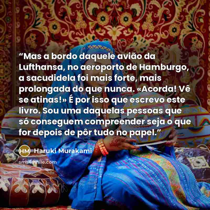 “Mas a bordo daquele avião da Lufthansa, no aeroporto de Hamburgo, a sacudidela foi mais forte, mais prolongada do que nunca. «Acorda! Vê se atinas!» É por isso que escrevo este livro. Sou uma daquelas pessoas que só conseguem compreender seja o que for depois de pôr tudo no papel.” quote by Haruki Murakami