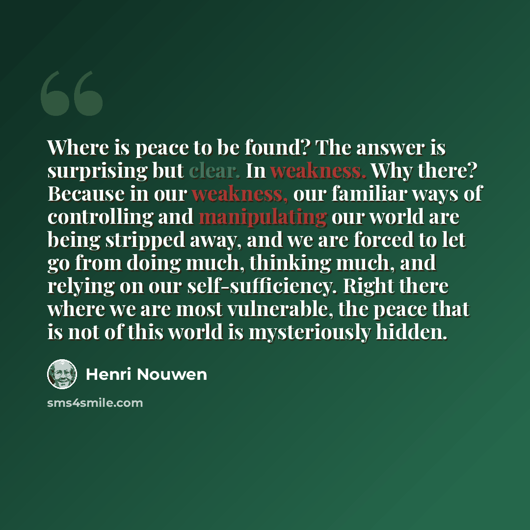 “Where is peace to be found? The answer is surprising but clear. In weakness. Why there? Because in our weakness, our familiar ways of controlling and manipulating our world are being stripped away, and we are forced to let go from doing much, thinking much, and relying on our self-sufficiency…” quote by Henri Nouwen