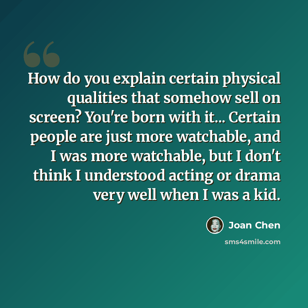 “How do you explain certain physical qualities that somehow sell on screen? You're born with it... Certain people are just more watchable, and I was more watchable, but I don't think I understood acting or drama very well when I was a kid.” quote by Joan Chen