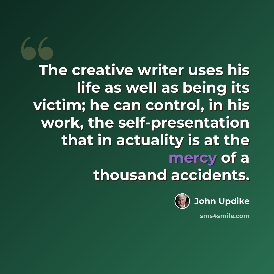 “The creative writer uses his life as well as being its victim; he can control, in his work, the self-presentation that in actuality is at the mercy of a thousand accidents.” quote by John Updike