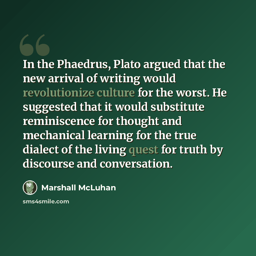 “In the Phaedrus, Plato argued that the new arrival of writing would revolutionize culture for the worst. He suggested that it would substitute reminiscence for thought and mechanical learning for the true dialect of the living quest for truth by discourse and conversation.” quote by Marshall McLuhan