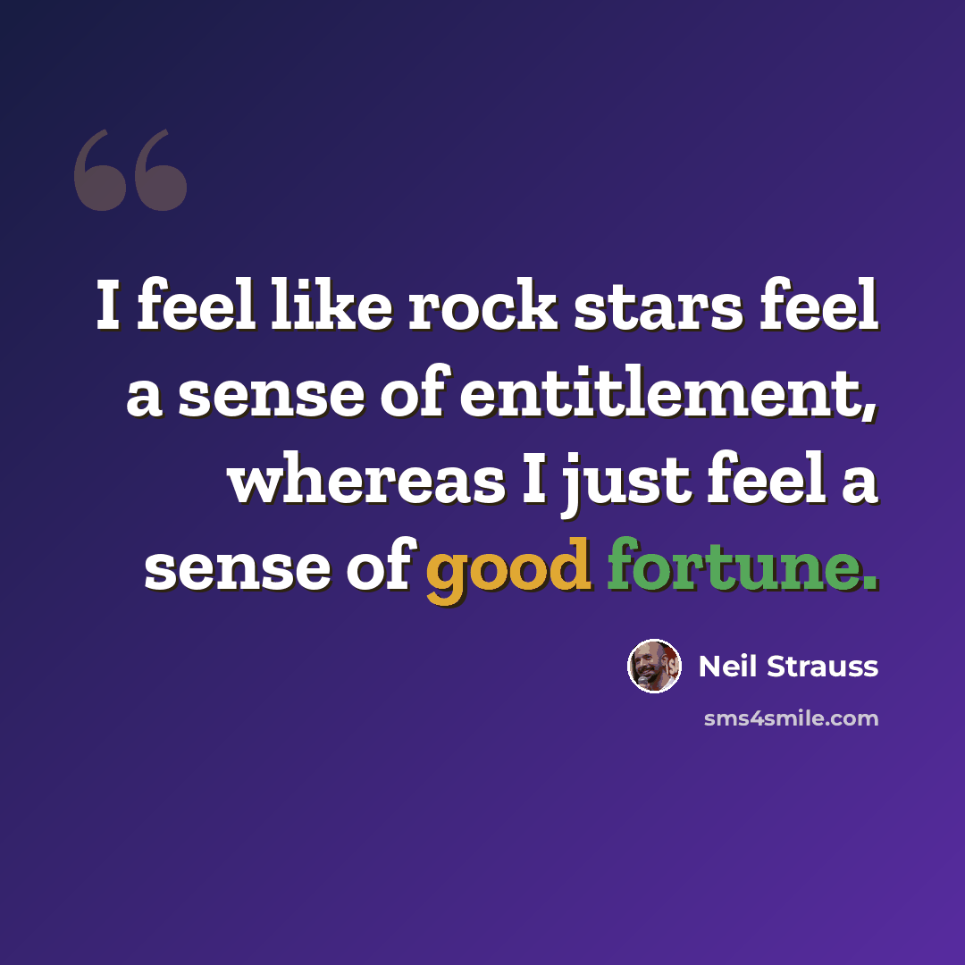 “I feel like rock stars feel a sense of entitlement, whereas I just feel a sense of good fortune.” quote by Neil Strauss