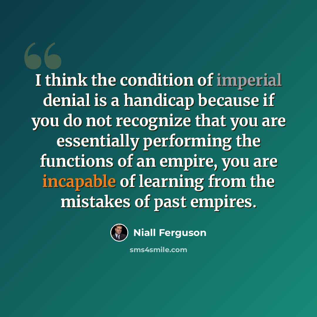 “I think the condition of imperial denial is a handicap because if you do not recognize that you are essentially performing the functions of an empire, you are incapable of learning from the mistakes of past empires.” quote by Niall Ferguson