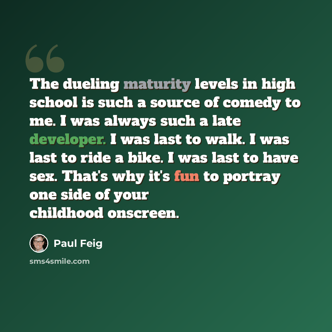 “The dueling maturity levels in high school is such a source of comedy to me. I was always such a late developer. I was last to walk. I was last to ride a bike. I was last to have sex. That's why it's fun to portray one side of your childhood onscreen.” quote by Paul Feig