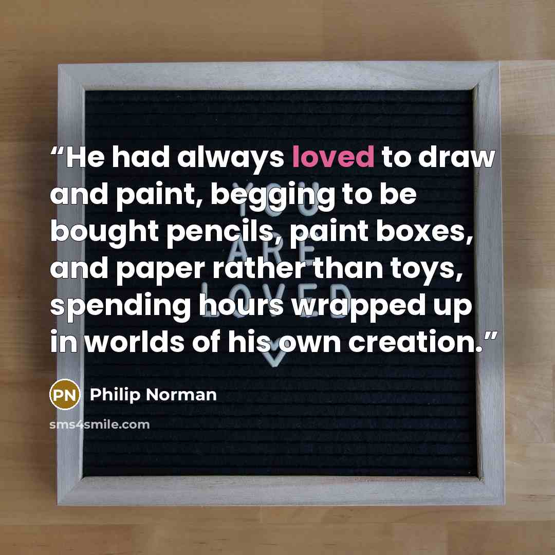“He had always loved to draw and paint, begging to be bought pencils, paint boxes, and paper rather than toys, spending hours wrapped up in worlds of his own creation.” quote by Philip Norman