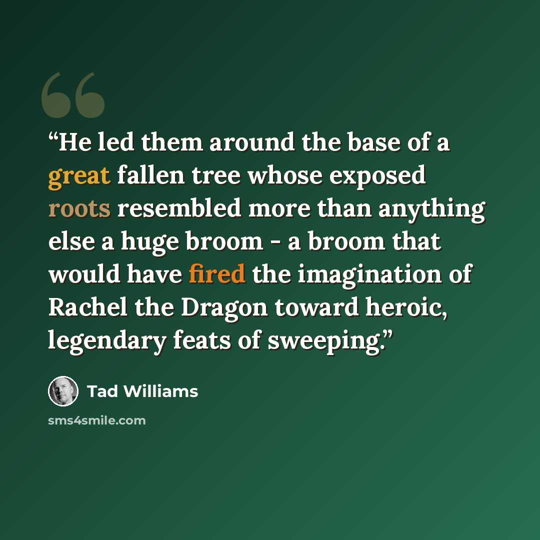 “He led them around the base of a great fallen tree whose exposed roots resembled more than anything else a huge broom - a broom that would have fired the imagination of Rachel the Dragon toward heroic, legendary feats of sweeping.” quote by Tad Williams