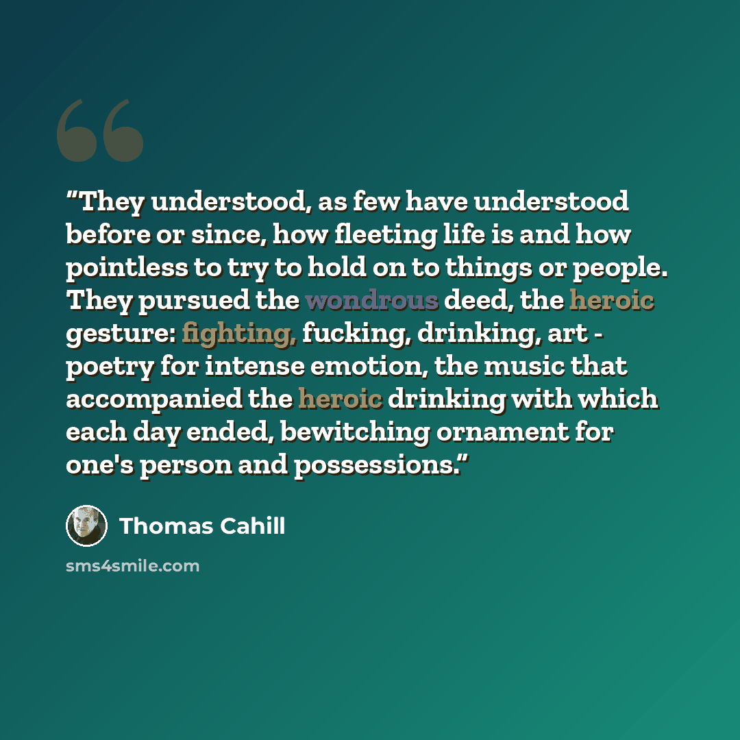 “They understood, as few have understood before or since, how fleeting life is and how pointless to try to hold on to things or people. They pursued the wondrous deed, the heroic gesture: fighting, fucking, drinking, art - poetry for intense emotion, the music that accompanied the heroic drinking…” quote by Thomas Cahill