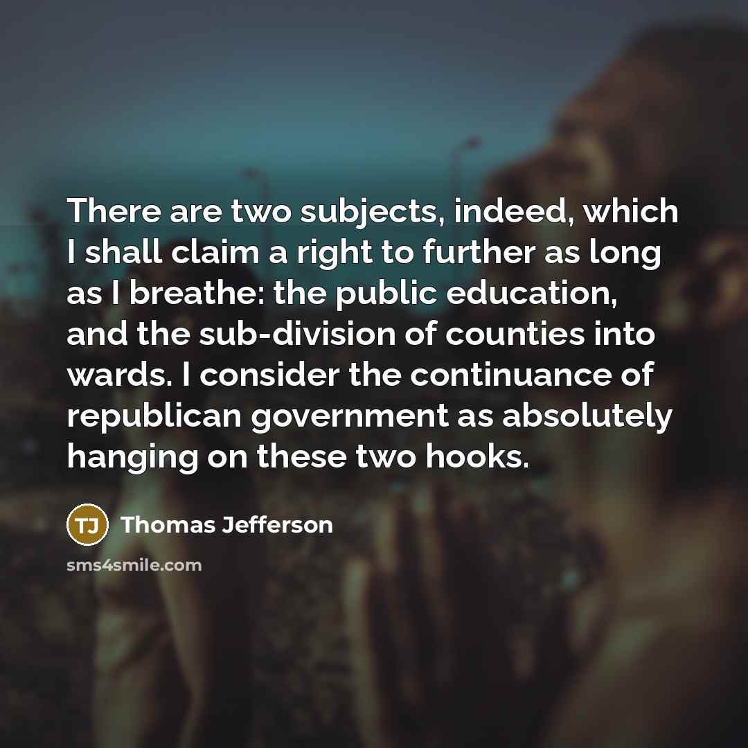 “There are two subjects, indeed, which I shall claim a right to further as long as I breathe: the public education, and the sub-division of counties into wards. I consider the continuance of republican government as absolutely hanging on these two hooks.” quote by Thomas Jefferson