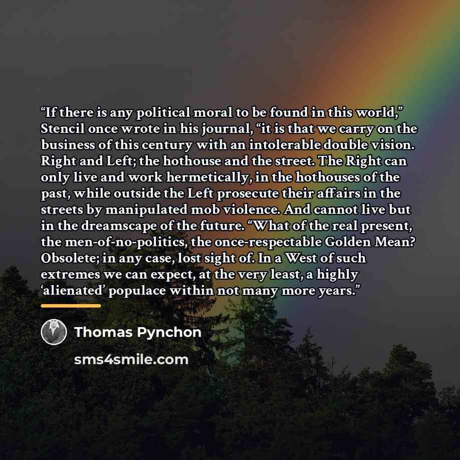“If there is any political moral to be found in this world,” Stencil once wrote in his journal, “it is that we carry on the business of this century with an intolerable double vision. Right and Left; the hothouse and the street. The Right can only live and work hermetically, in the hothouses of the…” quote by Thomas Pynchon