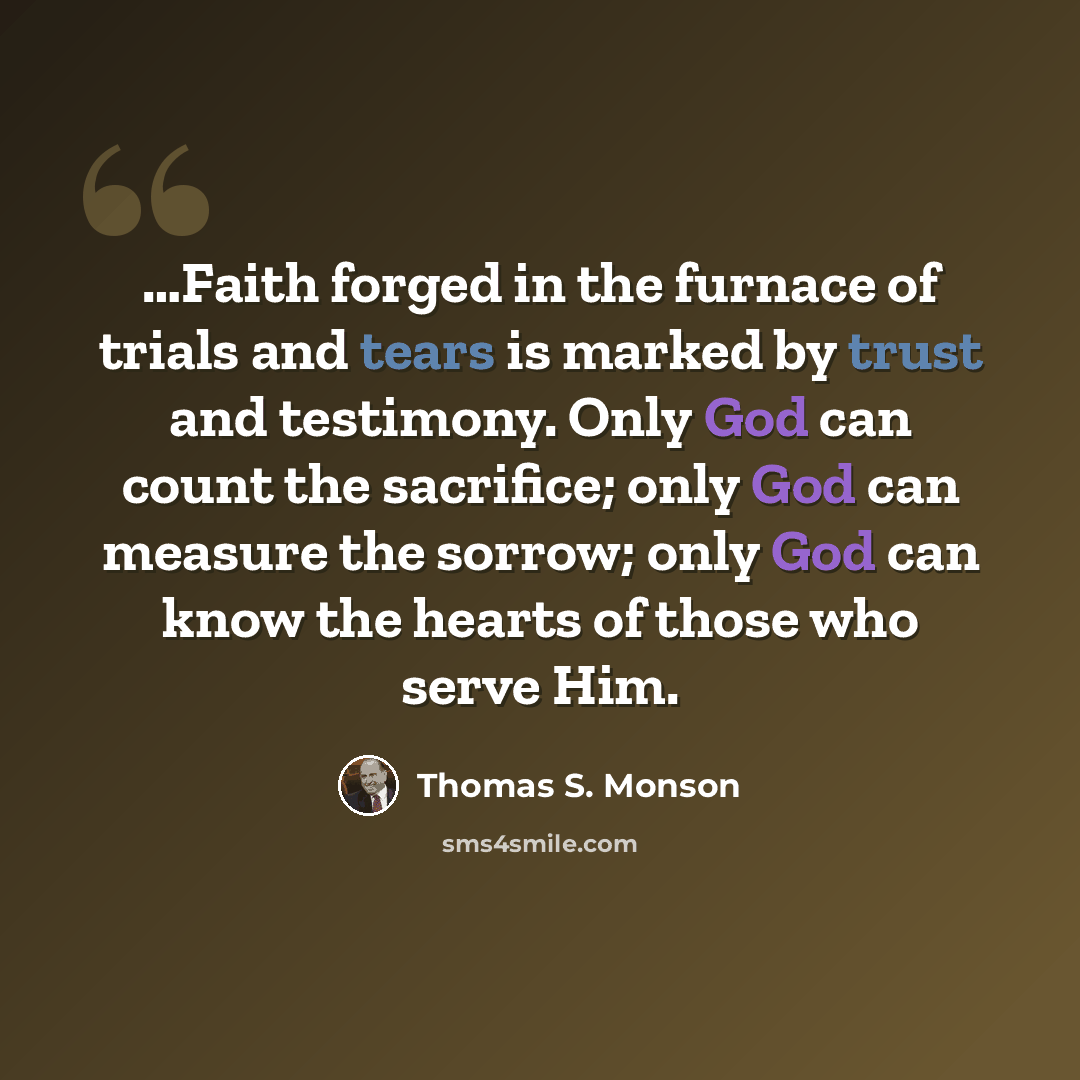 “…Faith forged in the furnace of trials and tears is marked by trust and testimony. Only God can count the sacrifice; only God can measure the sorrow; only God can know the hearts of those who serve Him.” quote by Thomas S. Monson