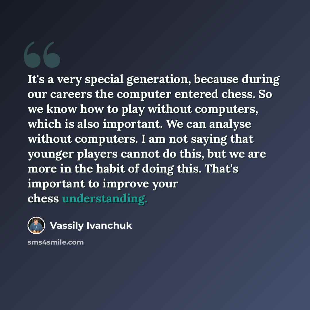 “It's a very special generation, because during our careers the computer entered chess. So we know how to play without computers, which is also important. We can analyse without computers. I am not saying that younger players cannot do this, but we are more in the habit of doing this. That's…” quote by Vassily Ivanchuk