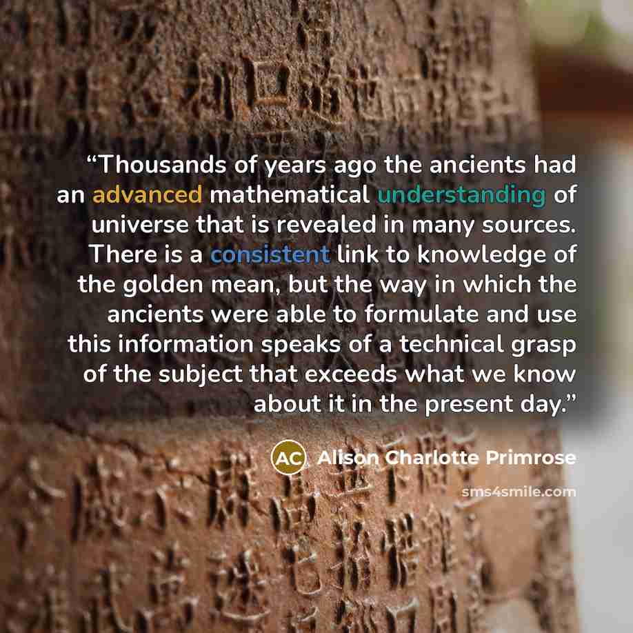 “Thousands of years ago the ancients had an advanced mathematical understanding of universe that is revealed in many sources. There is a consistent link to knowledge of the golden mean, but the way in which the ancients were able to formulate and use this information speaks of a technical grasp of…” quote by Alison Charlotte Primrose