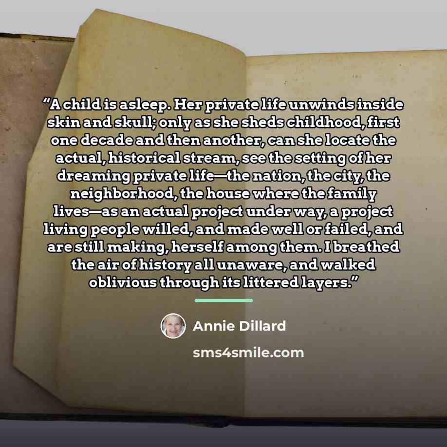 “A child is asleep. Her private life unwinds inside skin and skull; only as she sheds childhood, first one decade and then another, can she locate the actual, historical stream, see the setting of her dreaming private life—the nation, the city, the neighborhood, the house where the family lives—as…” quote by Annie Dillard