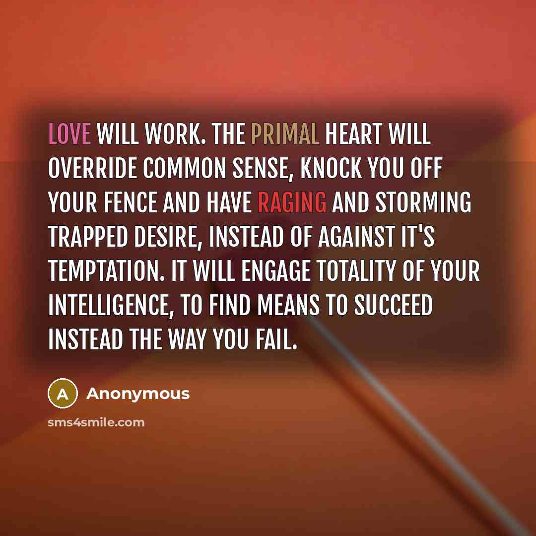 “Love will work. The primal heart will override common sense, knock you off your fence and have raging and storming trapped desire, instead of against it's temptation. It will engage totality of your intelligence, to find means to succeed instead the way you fail.” quote by Anonymous