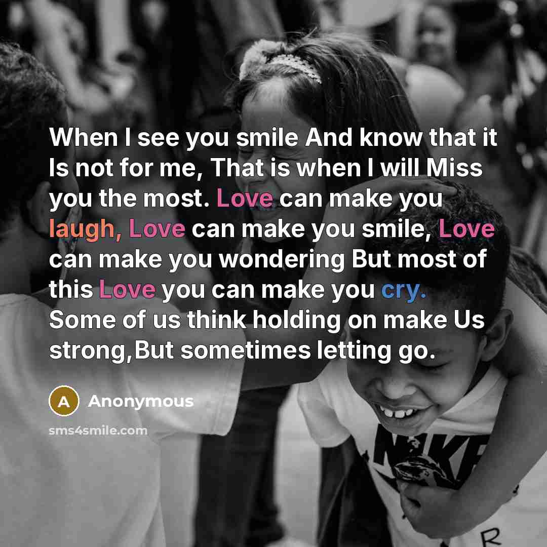 “When I see you smile And know that it Is not for me, That is when I will Miss you the most. Love can make you laugh, Love can make you smile, Love can make you wondering But most of this Love you can make you cry. Some of us think holding on make Us strong,But sometimes letting go.” quote by Anonymous