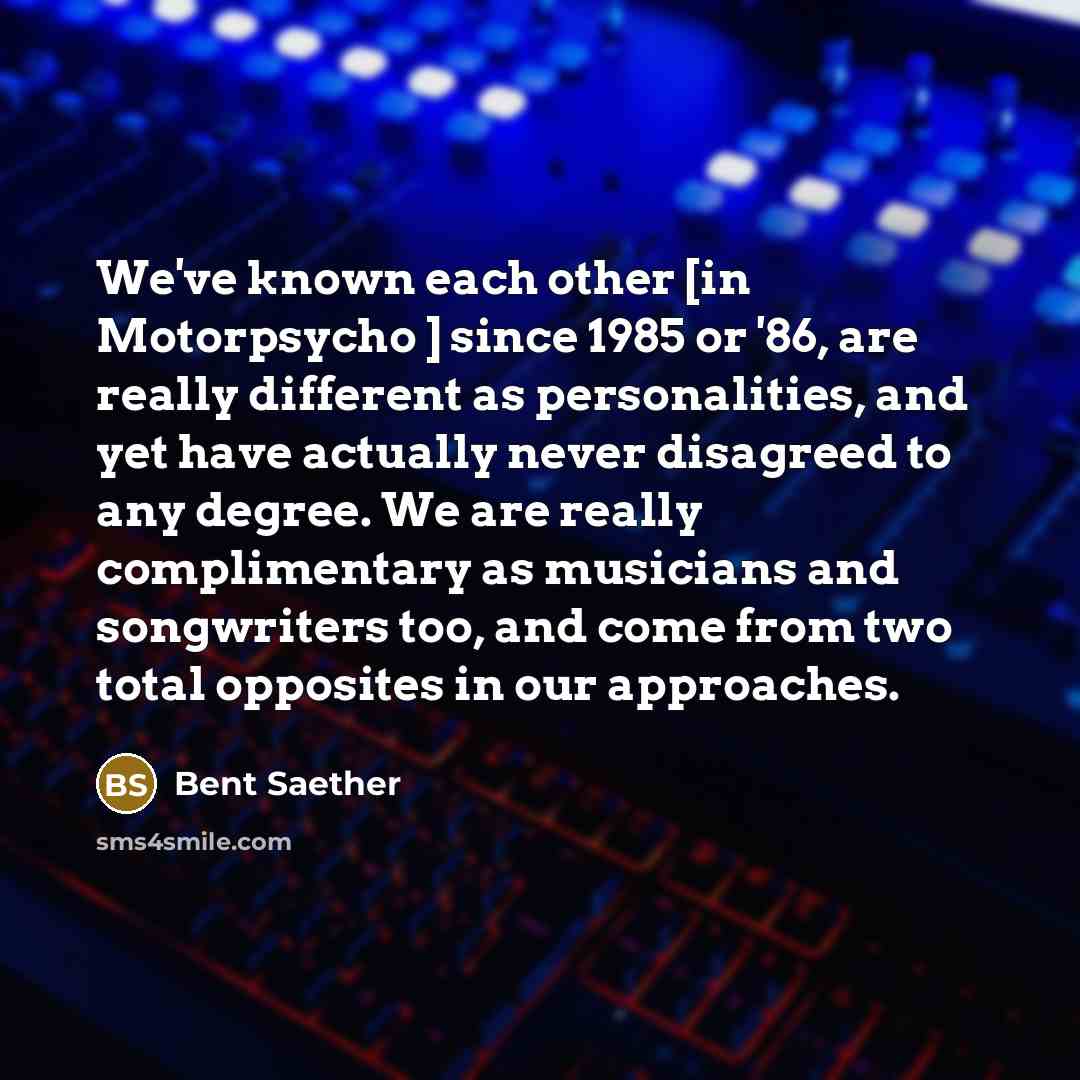 “We've known each other [in Motorpsycho ] since 1985 or '86, are really different as personalities, and yet have actually never disagreed to any degree. We are really complimentary as musicians and songwriters too, and come from two total opposites in our approaches.” quote by Bent Saether