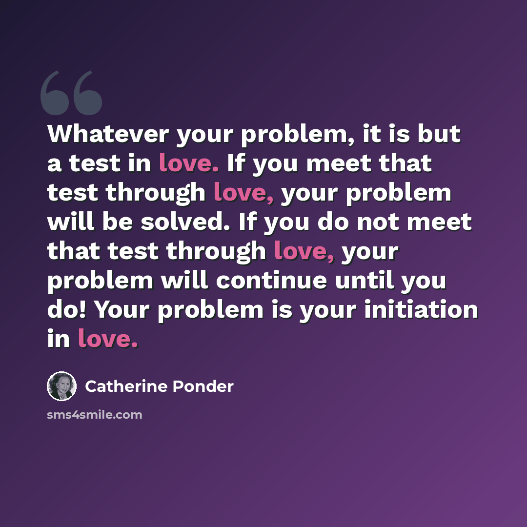 “Whatever your problem, it is but a test in love. If you meet that test through love, your problem will be solved. If you do not meet that test through love, your problem will continue until you do! Your problem is your initiation in love.” quote by Catherine Ponder