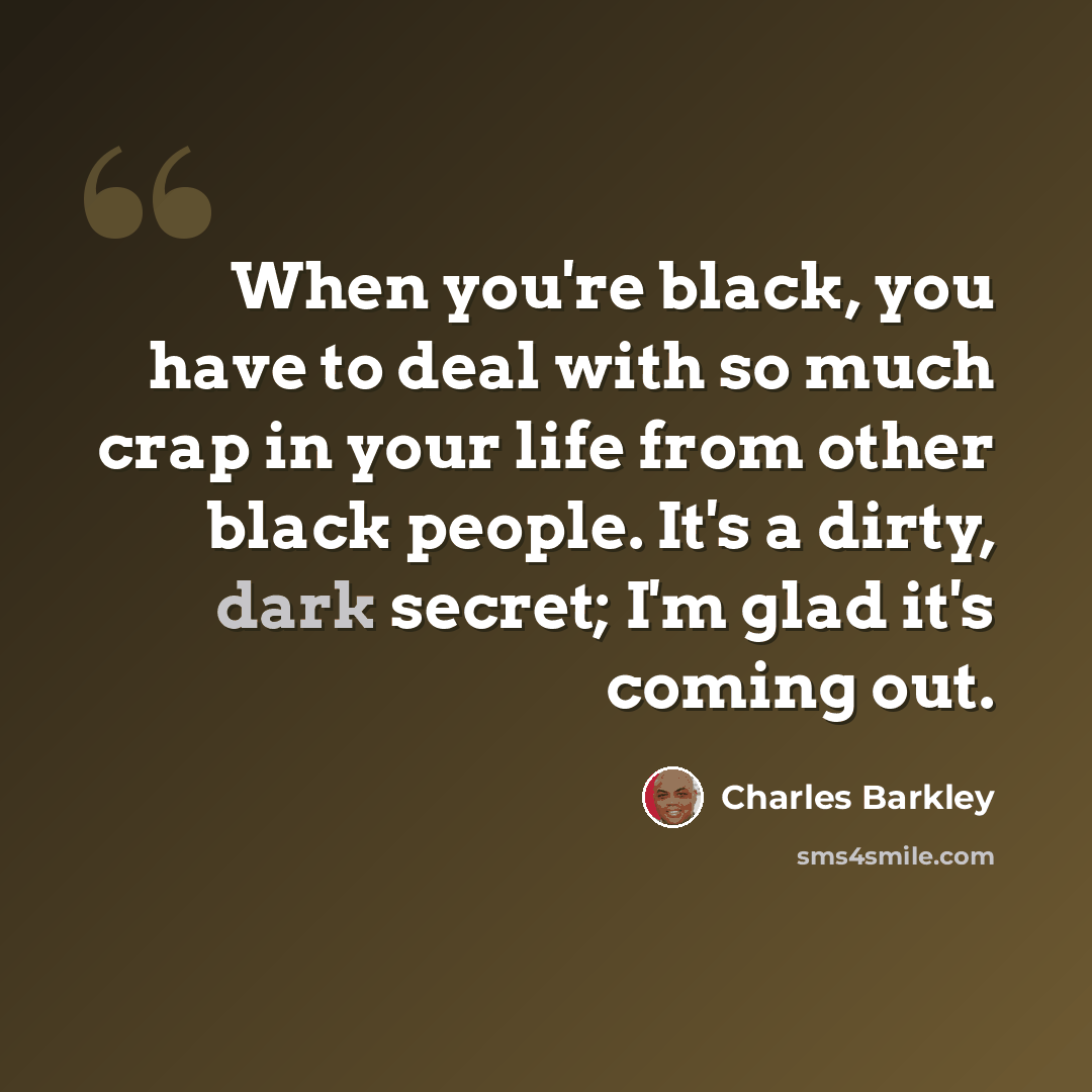“When you're black, you have to deal with so much crap in your life from other black people. It's a dirty, dark secret; I'm glad it's coming out.” quote by Charles Barkley