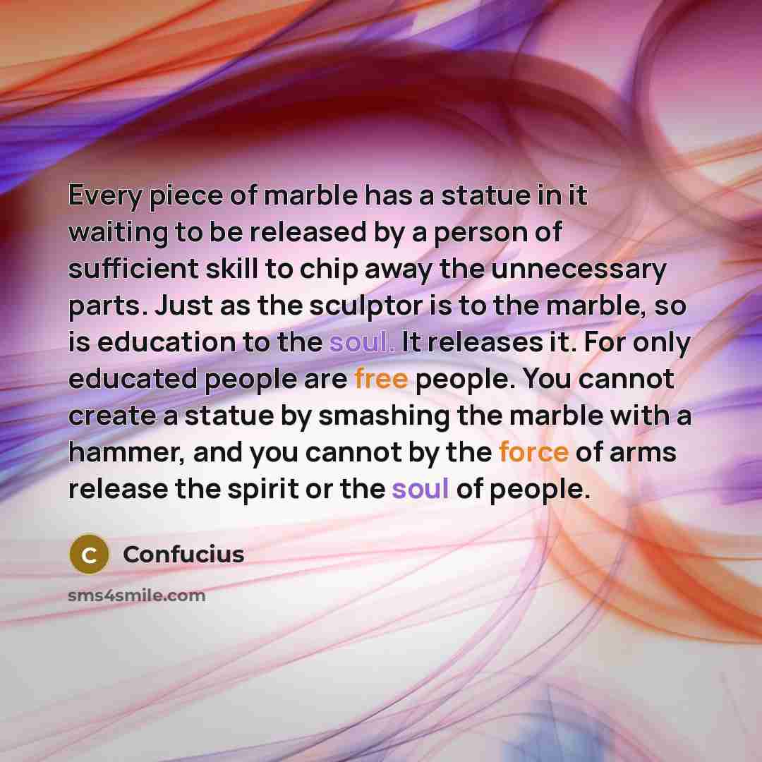 “Every piece of marble has a statue in it waiting to be released by a person of sufficient skill to chip away the unnecessary parts. Just as the sculptor is to the marble, so is education to the soul. It releases it. For only educated people are free people. You cannot create a statue by smashing…” quote by Confucius