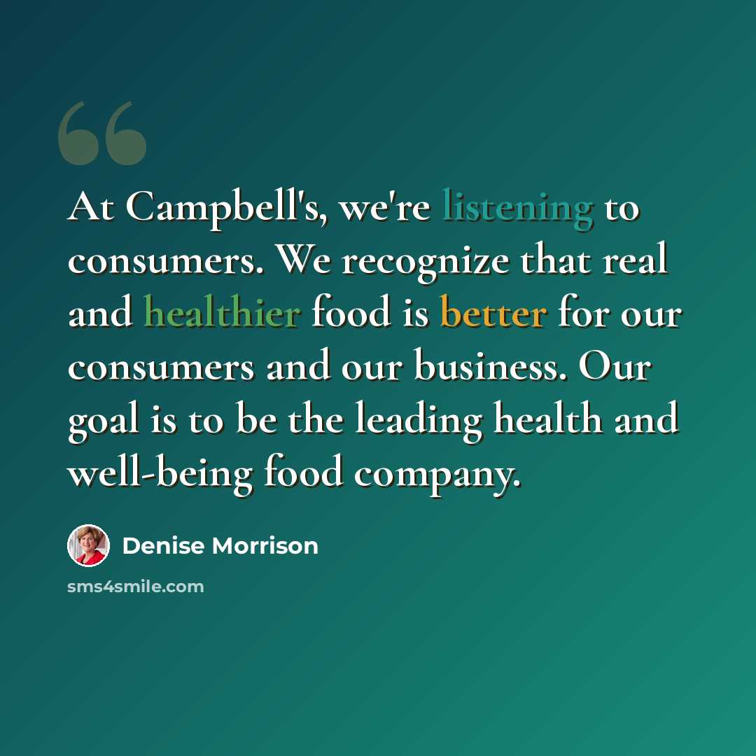 “At Campbell's, we're listening to consumers. We recognize that real and healthier food is better for our consumers and our business. Our goal is to be the leading health and well-being food company.” quote by Denise Morrison