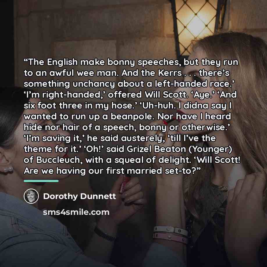 “The English make bonny speeches, but they run to an awful wee man. And the Kerrs . . . there’s something unchancy about a left-handed race.’ ‘I’m right-handed,’ offered Will Scott. ‘Aye.’ ‘And six foot three in my hose.’ ‘Uh-huh. I didna say I wanted to run up a beanpole. Nor have I heard hide nor…” quote by Dorothy Dunnett